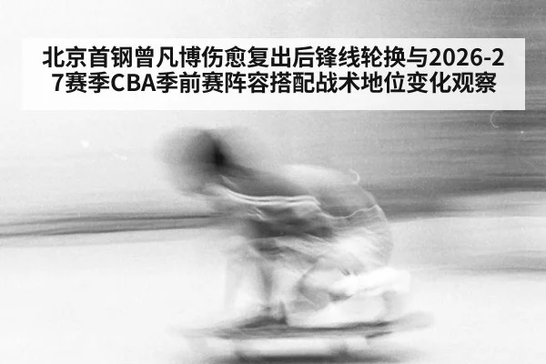 北京首钢曾凡博伤愈复出后锋线轮换与2026-27赛季CBA季前赛阵容搭配战术地位变化观察