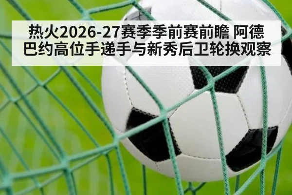 热火2026-27赛季季前赛前瞻 阿德巴约高位手递手与新秀后卫轮换观察
