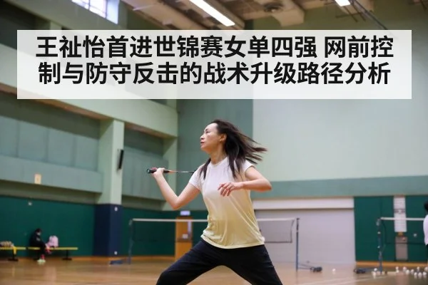 王祉怡首进世锦赛女单四强 网前控制与防守反击的战术升级路径分析