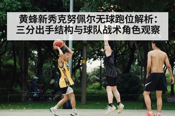 黄蜂新秀克努佩尔无球跑位解析:三分出手结构与球队战术角色观察